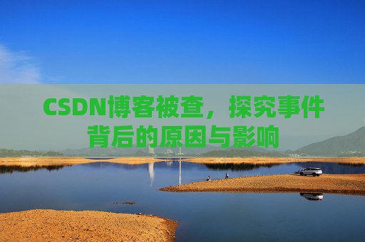 CSDN博客被查,探究事件背后的原因与影响